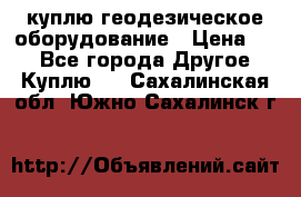 куплю геодезическое оборудование › Цена ­ - - Все города Другое » Куплю   . Сахалинская обл.,Южно-Сахалинск г.